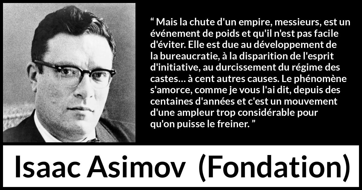 Citation d'Isaac Asimov sur la décadence tirée de Fondation - Mais la chute d'un empire, messieurs, est un événement de poids et qu'il n'est pas facile d'éviter. Elle est due au développement de la bureaucratie, à la disparition de l'esprit d'initiative, au durcissement du régime des castes… à cent autres causes. Le phénomène s'amorce, comme je vous l'ai dit, depuis des centaines d'années et c'est un mouvement d'une ampleur trop considérable pour qu'on puisse le freiner.