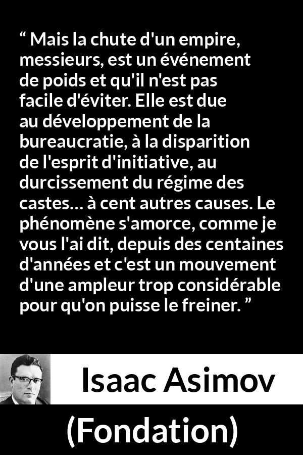 Citation d'Isaac Asimov sur la décadence tirée de Fondation - Mais la chute d'un empire, messieurs, est un événement de poids et qu'il n'est pas facile d'éviter. Elle est due au développement de la bureaucratie, à la disparition de l'esprit d'initiative, au durcissement du régime des castes… à cent autres causes. Le phénomène s'amorce, comme je vous l'ai dit, depuis des centaines d'années et c'est un mouvement d'une ampleur trop considérable pour qu'on puisse le freiner.