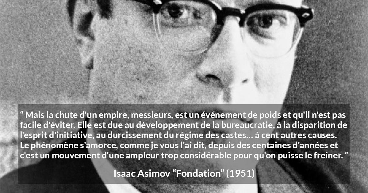 Citation d'Isaac Asimov sur la décadence tirée de Fondation - Mais la chute d'un empire, messieurs, est un événement de poids et qu'il n'est pas facile d'éviter. Elle est due au développement de la bureaucratie, à la disparition de l'esprit d'initiative, au durcissement du régime des castes… à cent autres causes. Le phénomène s'amorce, comme je vous l'ai dit, depuis des centaines d'années et c'est un mouvement d'une ampleur trop considérable pour qu'on puisse le freiner.