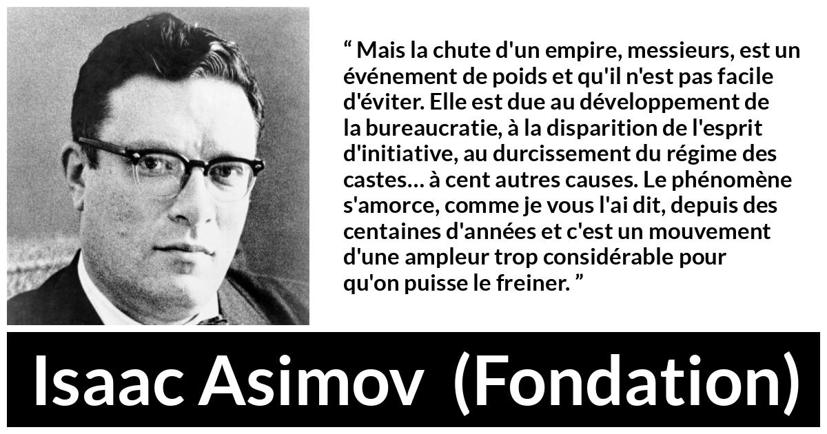 Citation d'Isaac Asimov sur la décadence tirée de Fondation - Mais la chute d'un empire, messieurs, est un événement de poids et qu'il n'est pas facile d'éviter. Elle est due au développement de la bureaucratie, à la disparition de l'esprit d'initiative, au durcissement du régime des castes… à cent autres causes. Le phénomène s'amorce, comme je vous l'ai dit, depuis des centaines d'années et c'est un mouvement d'une ampleur trop considérable pour qu'on puisse le freiner.