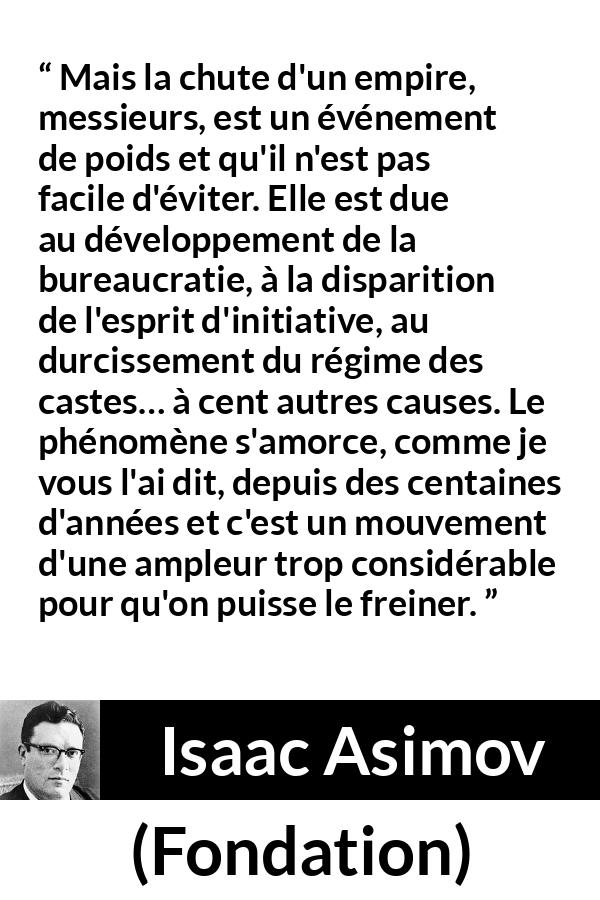 Citation d'Isaac Asimov sur la décadence tirée de Fondation - Mais la chute d'un empire, messieurs, est un événement de poids et qu'il n'est pas facile d'éviter. Elle est due au développement de la bureaucratie, à la disparition de l'esprit d'initiative, au durcissement du régime des castes… à cent autres causes. Le phénomène s'amorce, comme je vous l'ai dit, depuis des centaines d'années et c'est un mouvement d'une ampleur trop considérable pour qu'on puisse le freiner.