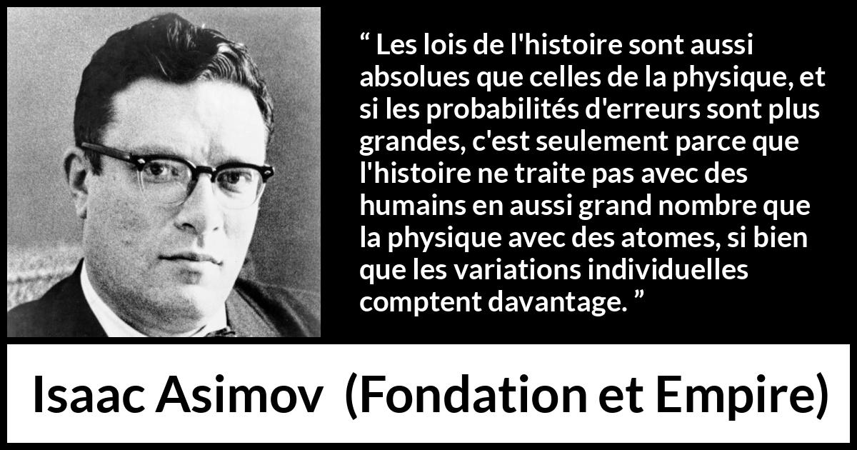 Citation d'Isaac Asimov sur la science tirée de Fondation et Empire - Les lois de l'histoire sont aussi absolues que celles de la physique, et si les probabilités d'erreurs sont plus grandes, c'est seulement parce que l'histoire ne traite pas avec des humains en aussi grand nombre que la physique avec des atomes, si bien que les variations individuelles comptent davantage.