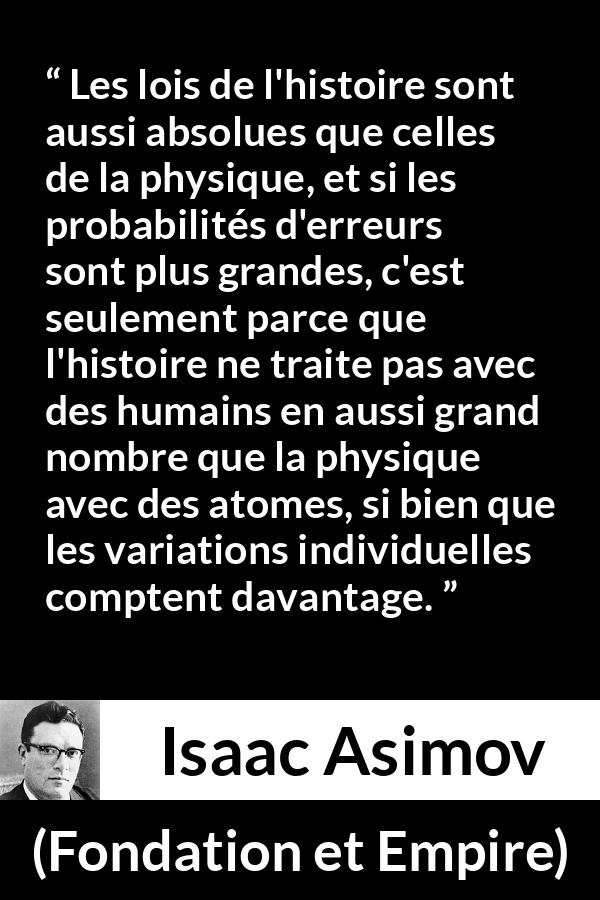 Citation d'Isaac Asimov sur la science tirée de Fondation et Empire - Les lois de l'histoire sont aussi absolues que celles de la physique, et si les probabilités d'erreurs sont plus grandes, c'est seulement parce que l'histoire ne traite pas avec des humains en aussi grand nombre que la physique avec des atomes, si bien que les variations individuelles comptent davantage.