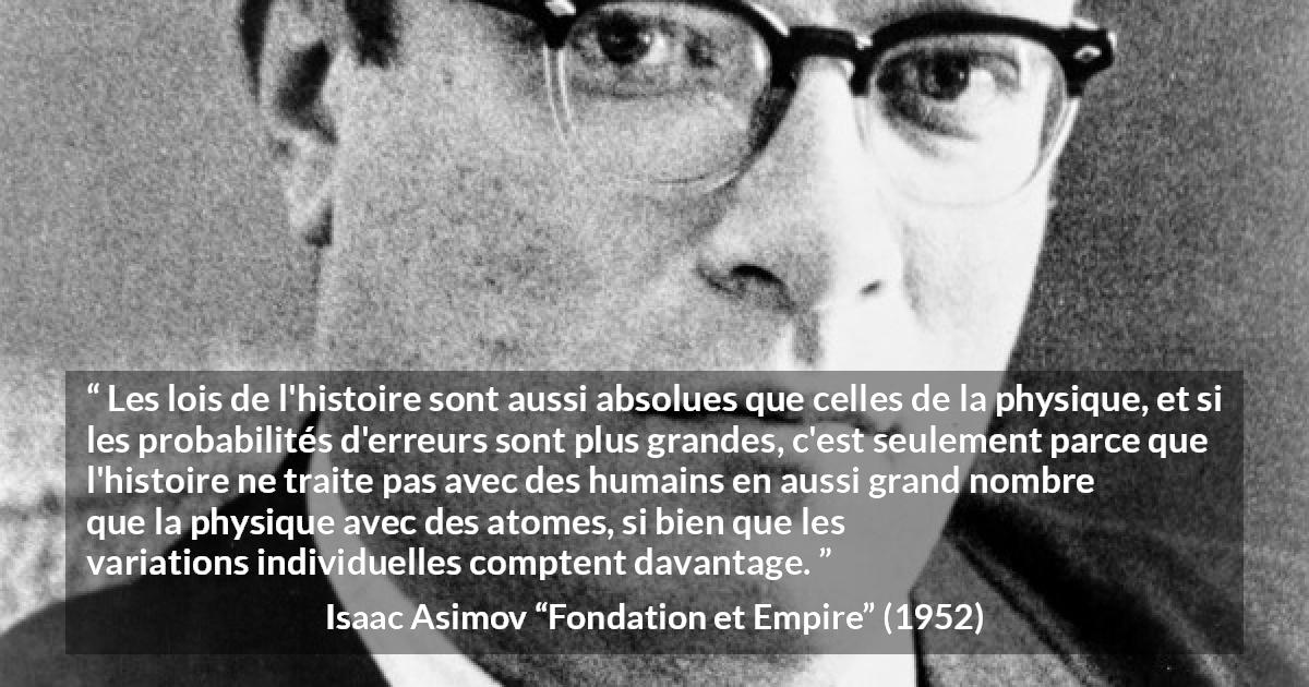 Citation d'Isaac Asimov sur la science tirée de Fondation et Empire - Les lois de l'histoire sont aussi absolues que celles de la physique, et si les probabilités d'erreurs sont plus grandes, c'est seulement parce que l'histoire ne traite pas avec des humains en aussi grand nombre que la physique avec des atomes, si bien que les variations individuelles comptent davantage.