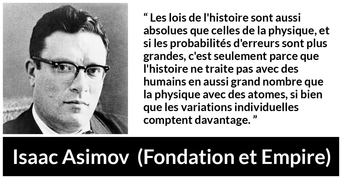 Citation d'Isaac Asimov sur la science tirée de Fondation et Empire - Les lois de l'histoire sont aussi absolues que celles de la physique, et si les probabilités d'erreurs sont plus grandes, c'est seulement parce que l'histoire ne traite pas avec des humains en aussi grand nombre que la physique avec des atomes, si bien que les variations individuelles comptent davantage.