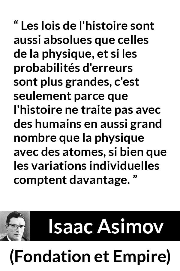 Citation d'Isaac Asimov sur la science tirée de Fondation et Empire - Les lois de l'histoire sont aussi absolues que celles de la physique, et si les probabilités d'erreurs sont plus grandes, c'est seulement parce que l'histoire ne traite pas avec des humains en aussi grand nombre que la physique avec des atomes, si bien que les variations individuelles comptent davantage.