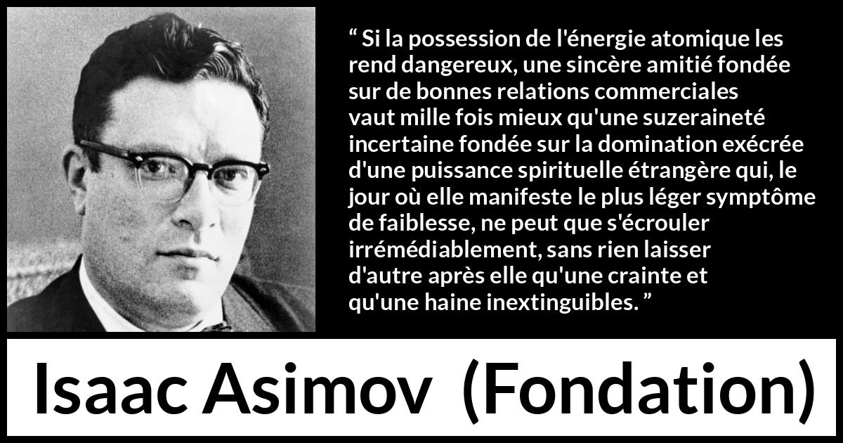 Citation d'Isaac Asimov sur le commerce tirée de Fondation - Si la possession de l'énergie atomique les rend dangereux, une sincère amitié fondée sur de bonnes relations commerciales vaut mille fois mieux qu'une suzeraineté incertaine fondée sur la domination exécrée d'une puissance spirituelle étrangère qui, le jour où elle manifeste le plus léger symptôme de faiblesse, ne peut que s'écrouler irrémédiablement, sans rien laisser d'autre après elle qu'une crainte et qu'une haine inextinguibles.