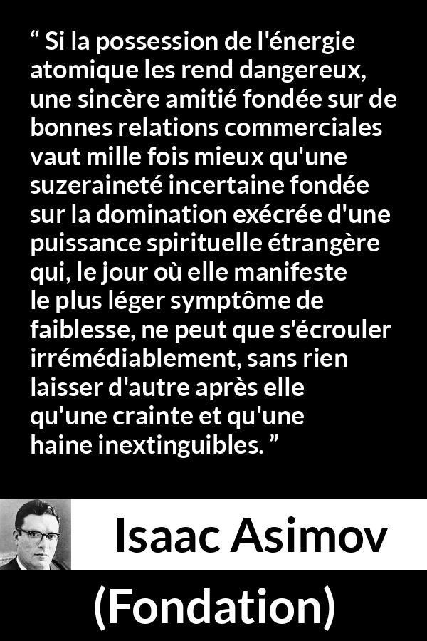 Citation d'Isaac Asimov sur le commerce tirée de Fondation - Si la possession de l'énergie atomique les rend dangereux, une sincère amitié fondée sur de bonnes relations commerciales vaut mille fois mieux qu'une suzeraineté incertaine fondée sur la domination exécrée d'une puissance spirituelle étrangère qui, le jour où elle manifeste le plus léger symptôme de faiblesse, ne peut que s'écrouler irrémédiablement, sans rien laisser d'autre après elle qu'une crainte et qu'une haine inextinguibles.