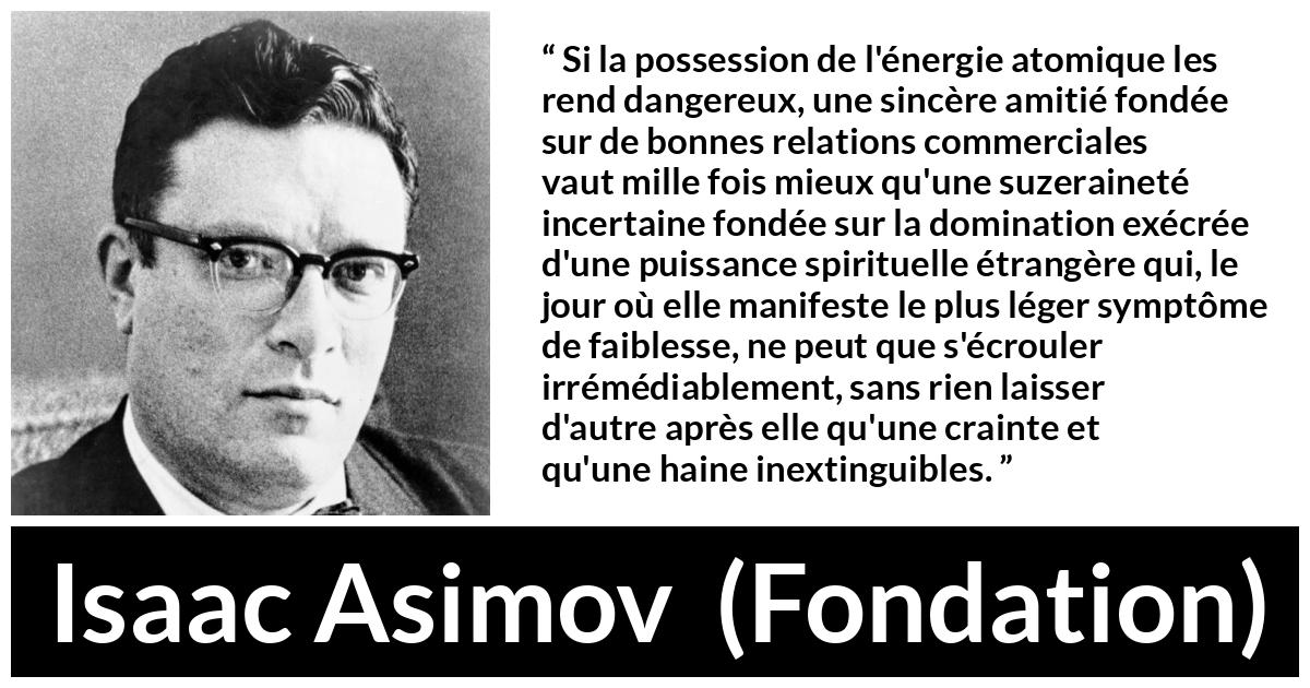 Citation d'Isaac Asimov sur le commerce tirée de Fondation - Si la possession de l'énergie atomique les rend dangereux, une sincère amitié fondée sur de bonnes relations commerciales vaut mille fois mieux qu'une suzeraineté incertaine fondée sur la domination exécrée d'une puissance spirituelle étrangère qui, le jour où elle manifeste le plus léger symptôme de faiblesse, ne peut que s'écrouler irrémédiablement, sans rien laisser d'autre après elle qu'une crainte et qu'une haine inextinguibles.