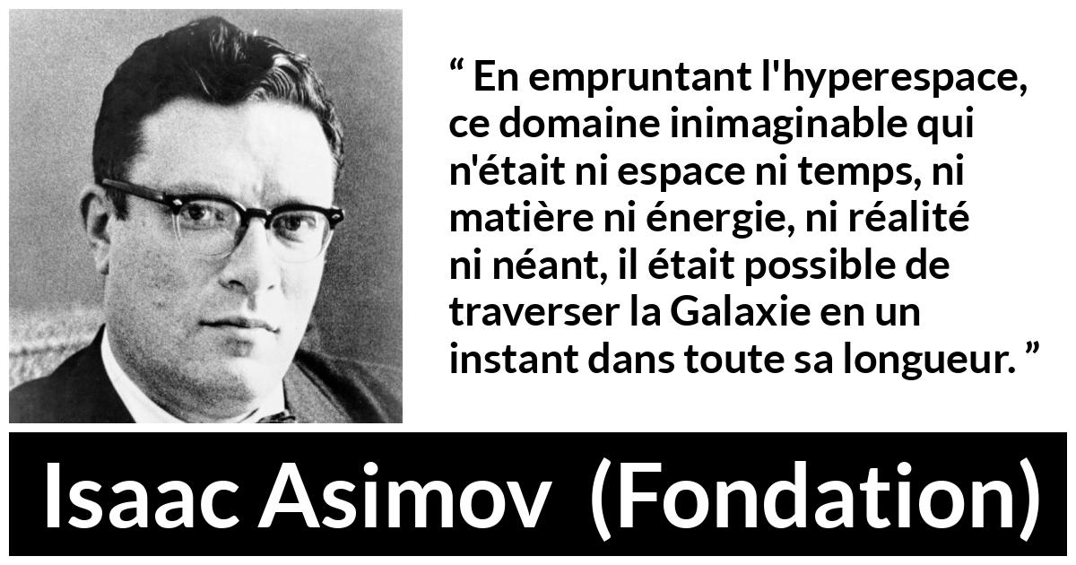 Citation d'Isaac Asimov sur le voyage tirée de Fondation Citation d'Isaac Asimov sur le voyage tirée de Fondation - En empruntant l'hyperespace, ce domaine inimaginable qui n'était ni espace ni temps, ni matière ni énergie, ni réalité ni néant, il était possible de traverser la Galaxie en un instant dans toute sa longueur.