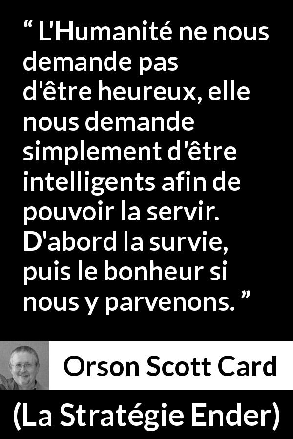 Citation d'Orson Scott Card sur l'intelligence tirée de La Stratégie Ender - L'Humanité ne nous demande pas d'être heureux, elle nous demande simplement d'être intelligents afin de pouvoir la servir. D'abord la survie, puis le bonheur si nous y parvenons.