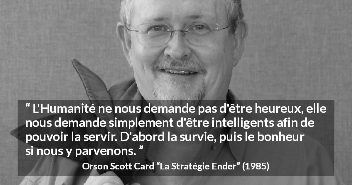 Citation d'Orson Scott Card sur l'intelligence tirée de La Stratégie Ender - L'Humanité ne nous demande pas d'être heureux, elle nous demande simplement d'être intelligents afin de pouvoir la servir. D'abord la survie, puis le bonheur si nous y parvenons.