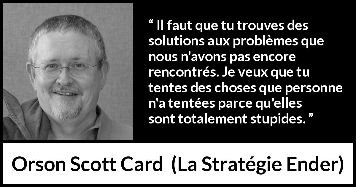 Citation d'Orson Scott Card sur la stupidité tirée de La Stratégie Ender - Il faut que tu trouves des solutions aux problèmes que nous n'avons pas encore rencontrés. Je veux que tu tentes des choses que personne n'a tentées parce qu'elles sont totalement stupides.