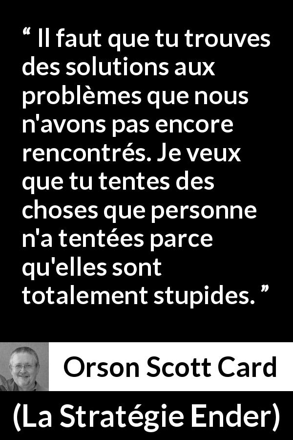 Citation d'Orson Scott Card sur la stupidité tirée de La Stratégie Ender - Il faut que tu trouves des solutions aux problèmes que nous n'avons pas encore rencontrés. Je veux que tu tentes des choses que personne n'a tentées parce qu'elles sont totalement stupides.