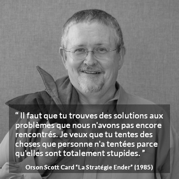 Citation d'Orson Scott Card sur la stupidité tirée de La Stratégie Ender - Il faut que tu trouves des solutions aux problèmes que nous n'avons pas encore rencontrés. Je veux que tu tentes des choses que personne n'a tentées parce qu'elles sont totalement stupides.