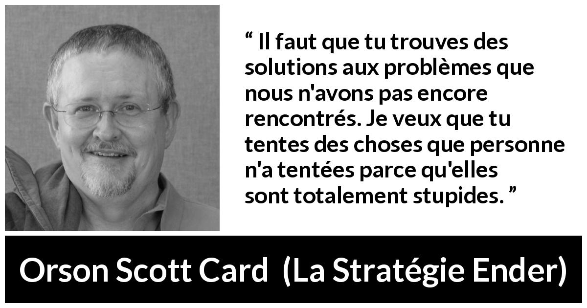 Citation d'Orson Scott Card sur la stupidité tirée de La Stratégie Ender - Il faut que tu trouves des solutions aux problèmes que nous n'avons pas encore rencontrés. Je veux que tu tentes des choses que personne n'a tentées parce qu'elles sont totalement stupides.