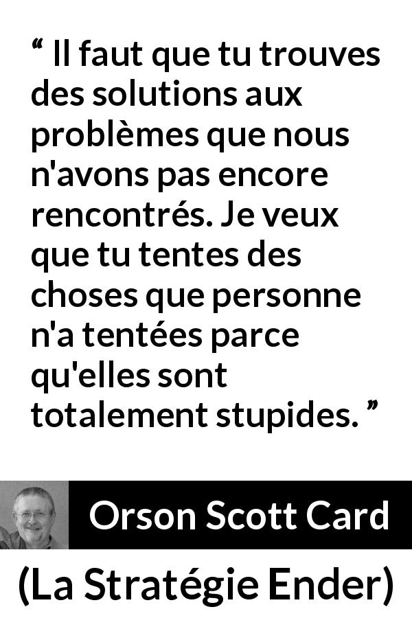 Citation d'Orson Scott Card sur la stupidité tirée de La Stratégie Ender - Il faut que tu trouves des solutions aux problèmes que nous n'avons pas encore rencontrés. Je veux que tu tentes des choses que personne n'a tentées parce qu'elles sont totalement stupides.