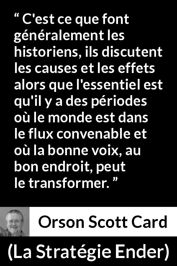 Citation d'Orson Scott Card sur le changement tirée de La Stratégie Ender - C'est ce que font généralement les historiens, ils discutent les causes et les effets alors que l'essentiel est qu'il y a des périodes où le monde est dans le flux convenable et où la bonne voix, au bon endroit, peut le transformer.