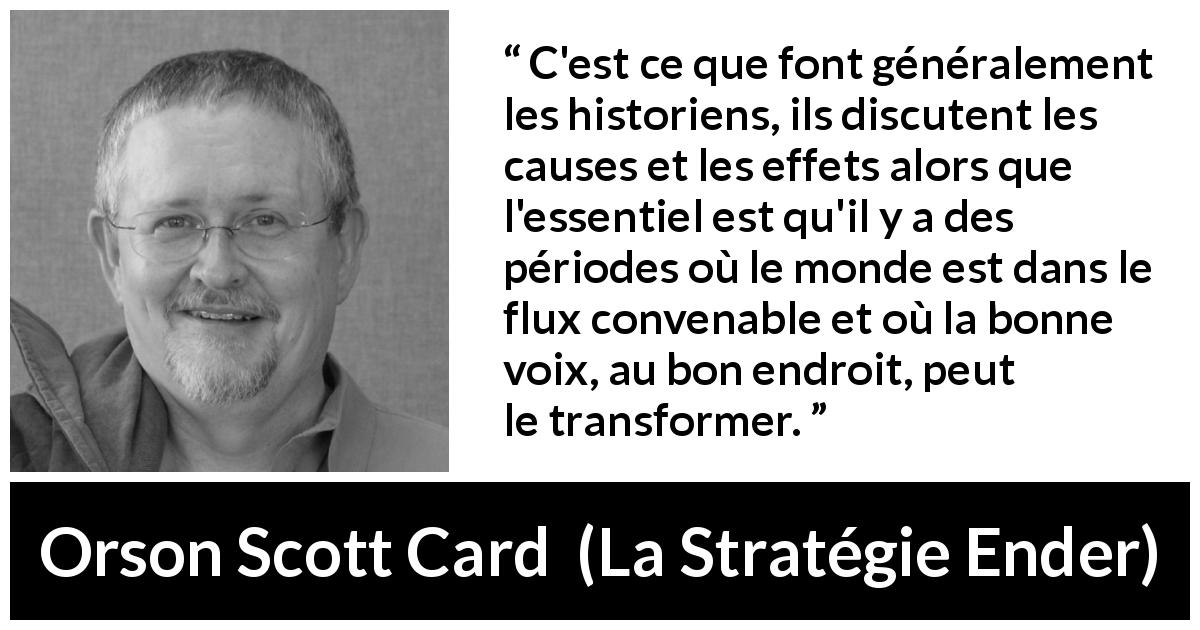 Citation d'Orson Scott Card sur le changement tirée de La Stratégie Ender - C'est ce que font généralement les historiens, ils discutent les causes et les effets alors que l'essentiel est qu'il y a des périodes où le monde est dans le flux convenable et où la bonne voix, au bon endroit, peut le transformer.