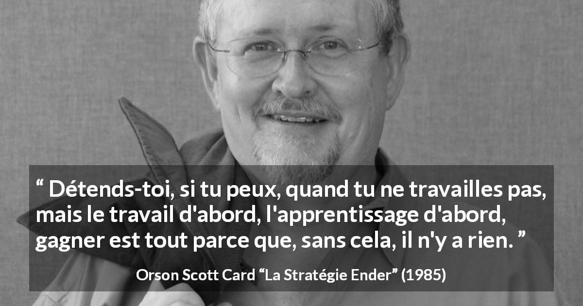 Citation d'Orson Scott Card sur le travail tirée de La Stratégie Ender - Détends-toi, si tu peux, quand tu ne travailles pas, mais le travail d'abord, l'apprentissage d'abord, gagner est tout parce que, sans cela, il n'y a rien.