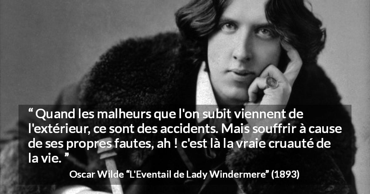 Citation d'Oscar Wilde sur accidents tirée de L'Eventail de Lady Windermere - Quand les malheurs que l'on subit viennent de l'extérieur, ce sont des accidents. Mais souffrir à cause de ses propres fautes, ah ! c'est là la vraie cruauté de la vie.
