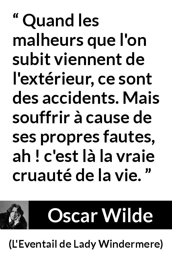 Citation d'Oscar Wilde sur accidents tirée de L'Eventail de Lady Windermere - Quand les malheurs que l'on subit viennent de l'extérieur, ce sont des accidents. Mais souffrir à cause de ses propres fautes, ah ! c'est là la vraie cruauté de la vie.
