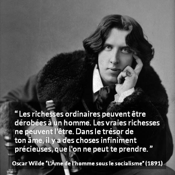 Citation d'Oscar Wilde sur l'âme tirée de L'Âme de l'homme sous le socialisme - Les richesses ordinaires peuvent être dérobées à un homme. Les vraies richesses ne peuvent l'être. Dans le trésor de ton âme, il y a des choses infiniment précieuses, que l'on ne peut te prendre.