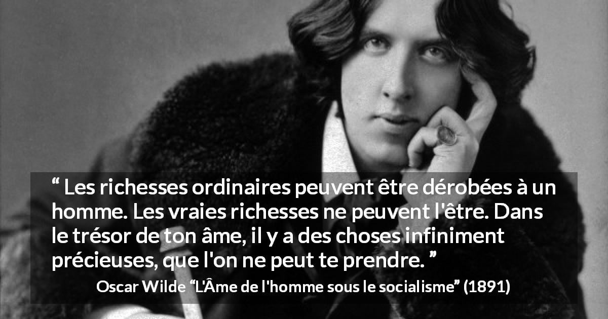 Citation d'Oscar Wilde sur l'âme tirée de L'Âme de l'homme sous le socialisme - Les richesses ordinaires peuvent être dérobées à un homme. Les vraies richesses ne peuvent l'être. Dans le trésor de ton âme, il y a des choses infiniment précieuses, que l'on ne peut te prendre.