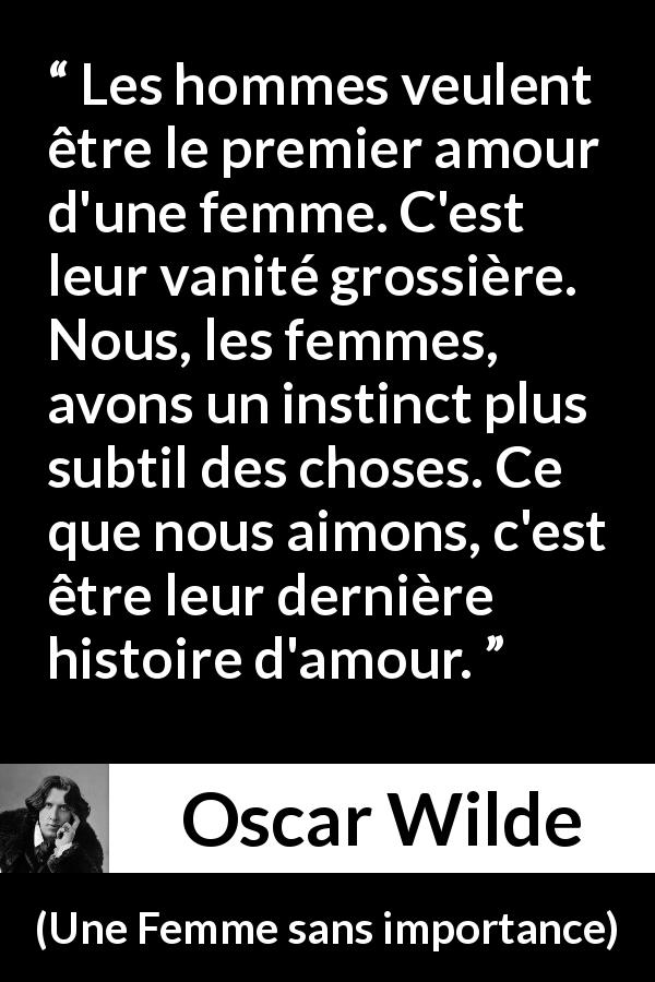 Citation d'Oscar Wilde sur l'amour tirée d'Une Femme sans importance - Les hommes veulent être le premier amour d'une femme. C'est leur vanité grossière. Nous, les femmes, avons un instinct plus subtil des choses. Ce que nous aimons, c'est être leur dernière histoire d'amour.