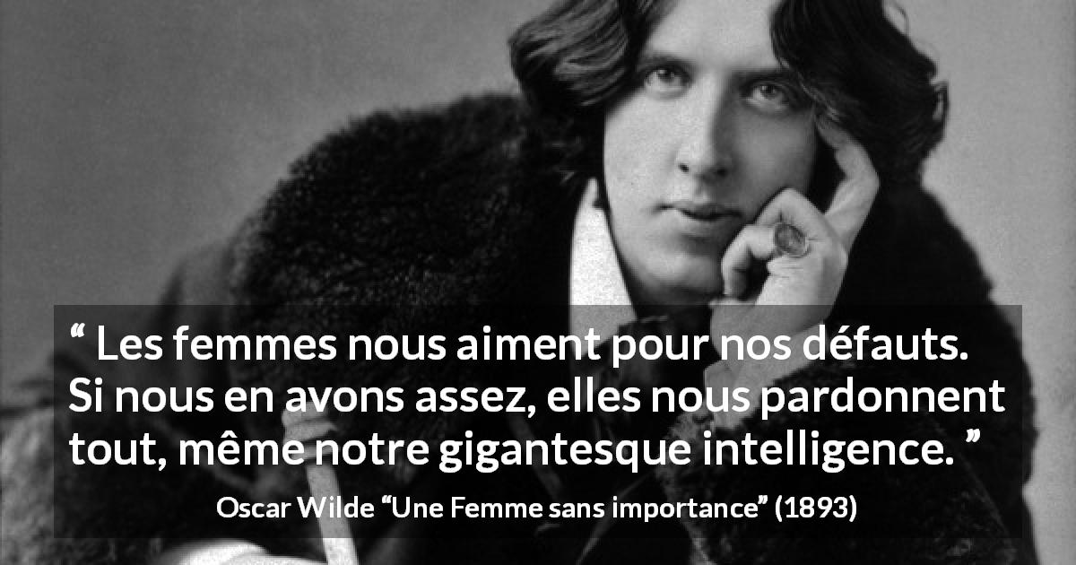 Citation d'Oscar Wilde sur l'amour tirée d'Une Femme sans importance - Les femmes nous aiment pour nos défauts. Si nous en avons assez, elles nous pardonnent tout, même notre gigantesque intelligence.