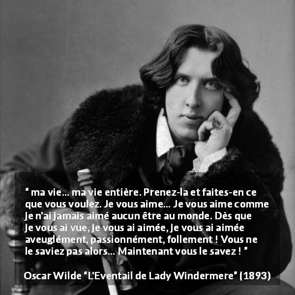 Citation d'Oscar Wilde sur l'amour tirée de L'Eventail de Lady Windermere - ma vie… ma vie entière. Prenez-la et faites-en ce que vous voulez. Je vous aime… Je vous aime comme je n'ai jamais aimé aucun être au monde. Dès que je vous ai vue, je vous ai aimée, je vous ai aimée aveuglément, passionnément, follement ! Vous ne le saviez pas alors… Maintenant vous le savez !