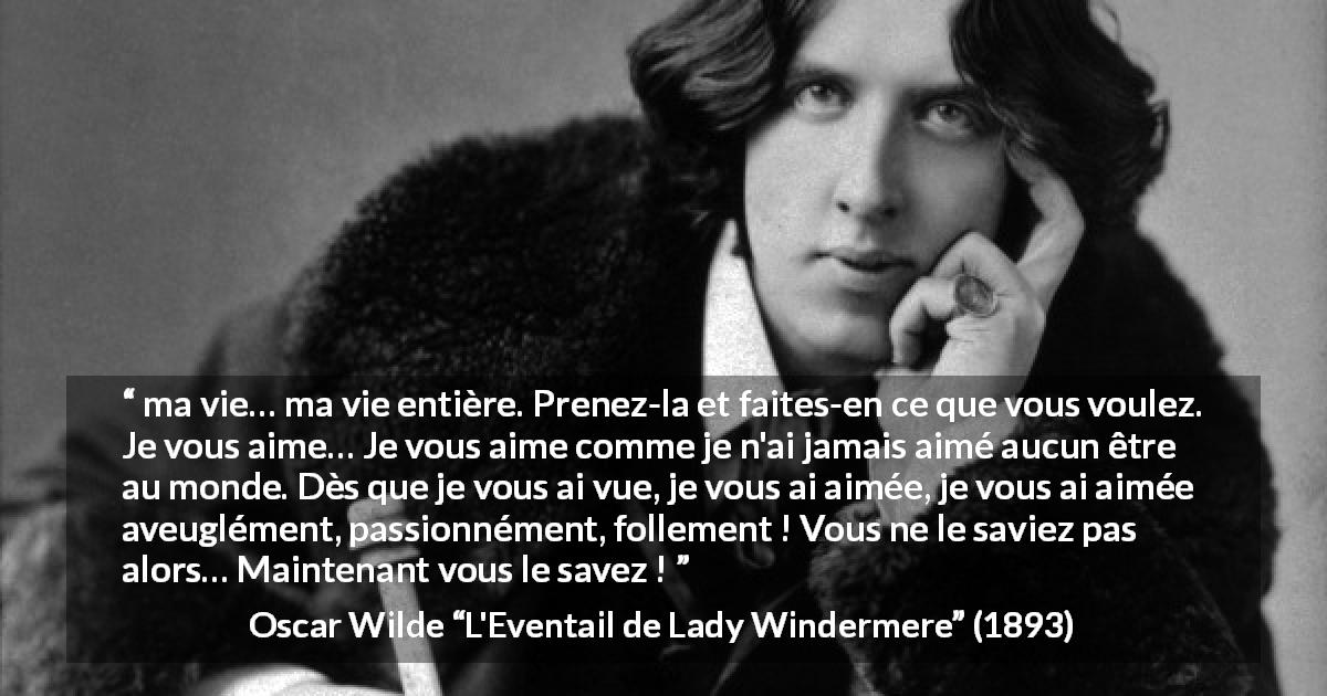 Citation d'Oscar Wilde sur l'amour tirée de L'Eventail de Lady Windermere - ma vie… ma vie entière. Prenez-la et faites-en ce que vous voulez. Je vous aime… Je vous aime comme je n'ai jamais aimé aucun être au monde. Dès que je vous ai vue, je vous ai aimée, je vous ai aimée aveuglément, passionnément, follement ! Vous ne le saviez pas alors… Maintenant vous le savez !