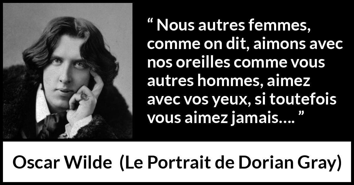 Citation d'Oscar Wilde sur l'amour tirée du Portrait de Dorian Gray - Nous autres femmes, comme on dit, aimons avec nos oreilles comme vous autres hommes, aimez avec vos yeux, si toutefois vous aimez jamais….