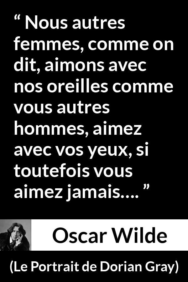 Citation d'Oscar Wilde sur l'amour tirée du Portrait de Dorian Gray - Nous autres femmes, comme on dit, aimons avec nos oreilles comme vous autres hommes, aimez avec vos yeux, si toutefois vous aimez jamais….