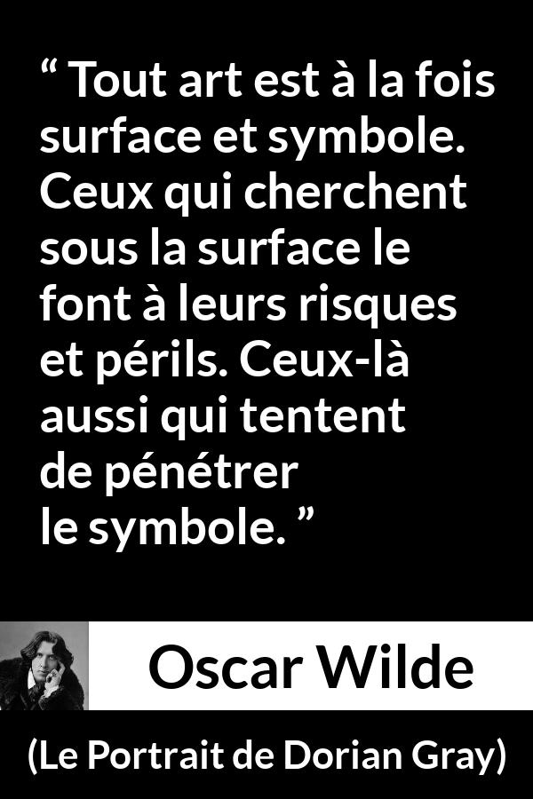 Citation d'Oscar Wilde sur l'art tirée du Portrait de Dorian Gray - Tout art est à la fois surface et symbole. Ceux qui cherchent sous la surface le font à leurs risques et périls. Ceux-là aussi qui tentent de pénétrer le symbole.