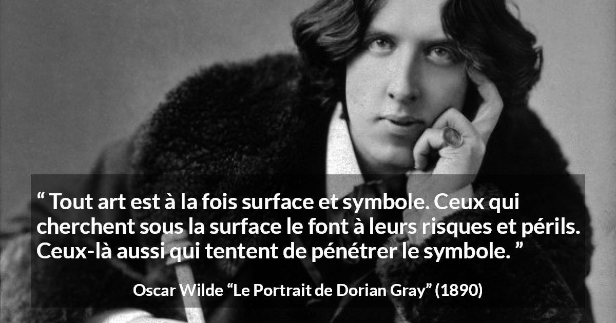 Citation d'Oscar Wilde sur l'art tirée du Portrait de Dorian Gray - Tout art est à la fois surface et symbole. Ceux qui cherchent sous la surface le font à leurs risques et périls. Ceux-là aussi qui tentent de pénétrer le symbole.