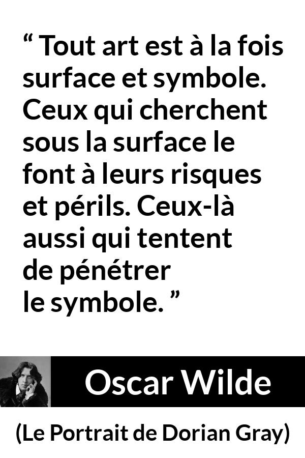 Citation d'Oscar Wilde sur l'art tirée du Portrait de Dorian Gray - Tout art est à la fois surface et symbole. Ceux qui cherchent sous la surface le font à leurs risques et périls. Ceux-là aussi qui tentent de pénétrer le symbole.