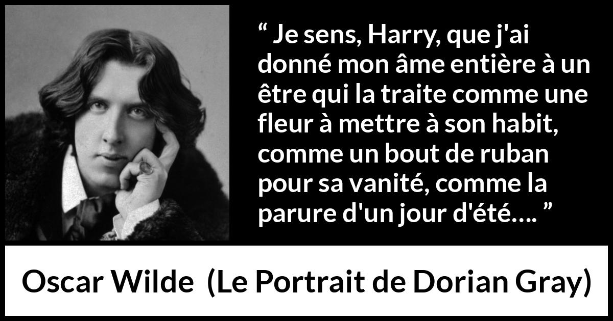 Citation d'Oscar Wilde sur l'aveuglement tirée du Portrait de Dorian Gray - Je sens, Harry, que j'ai donné mon âme entière à un être qui la traite comme une fleur à mettre à son habit, comme un bout de ruban pour sa vanité, comme la parure d'un jour d'été….