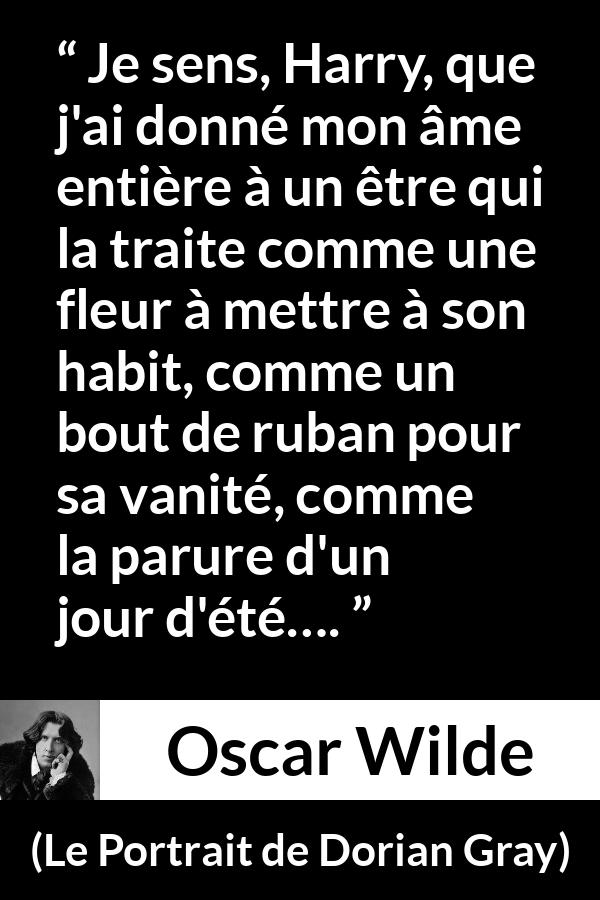 Citation d'Oscar Wilde sur l'aveuglement tirée du Portrait de Dorian Gray - Je sens, Harry, que j'ai donné mon âme entière à un être qui la traite comme une fleur à mettre à son habit, comme un bout de ruban pour sa vanité, comme la parure d'un jour d'été….