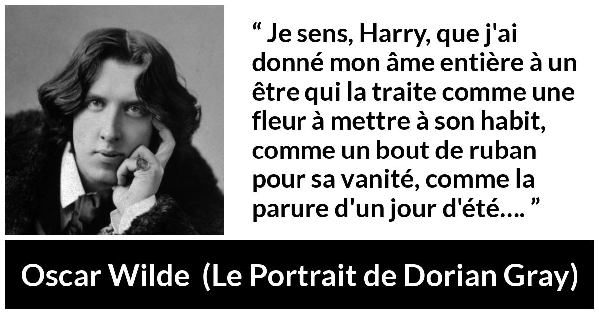 Citation d'Oscar Wilde sur l'aveuglement tirée du Portrait de Dorian Gray - Je sens, Harry, que j'ai donné mon âme entière à un être qui la traite comme une fleur à mettre à son habit, comme un bout de ruban pour sa vanité, comme la parure d'un jour d'été….