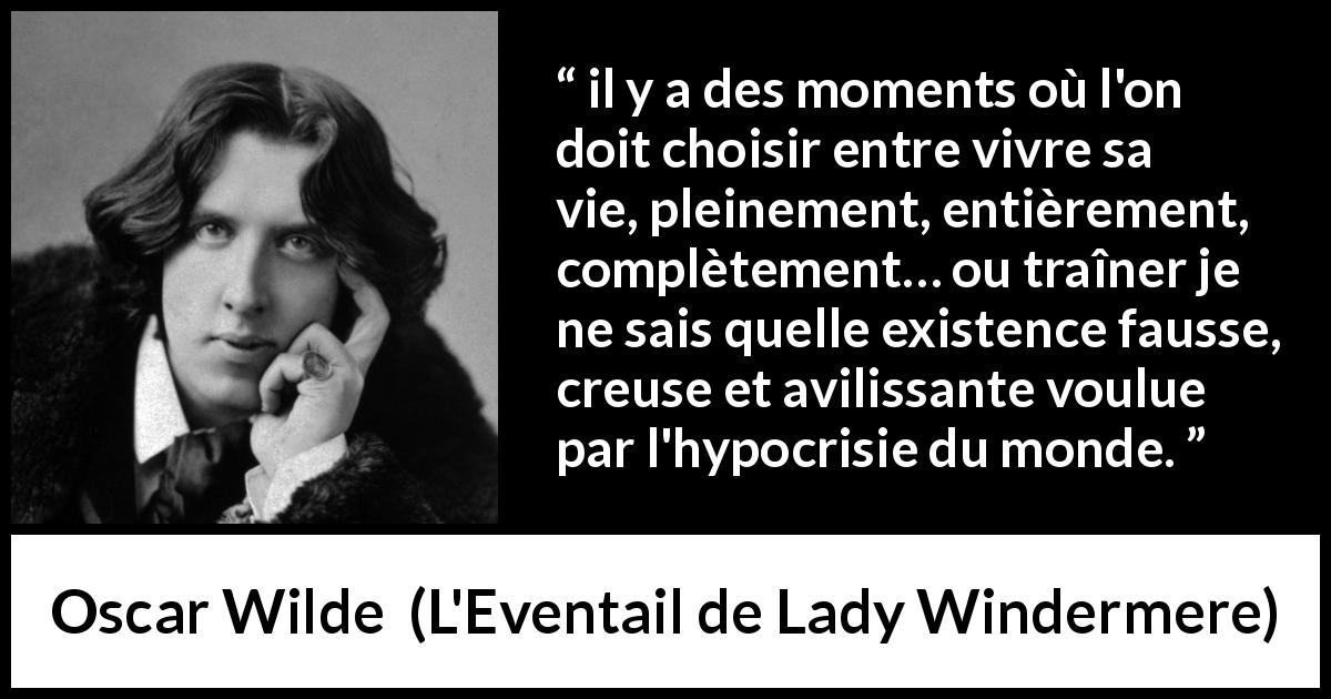 Citation d'Oscar Wilde sur l'hypocrisie tirée de L'Eventail de Lady Windermere - il y a des moments où l'on doit choisir entre vivre sa vie, pleinement, entièrement, complètement… ou traîner je ne sais quelle existence fausse, creuse et avilissante voulue par l'hypocrisie du monde.