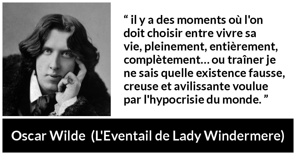 Citation d'Oscar Wilde sur l'hypocrisie tirée de L'Eventail de Lady Windermere - il y a des moments où l'on doit choisir entre vivre sa vie, pleinement, entièrement, complètement… ou traîner je ne sais quelle existence fausse, creuse et avilissante voulue par l'hypocrisie du monde.