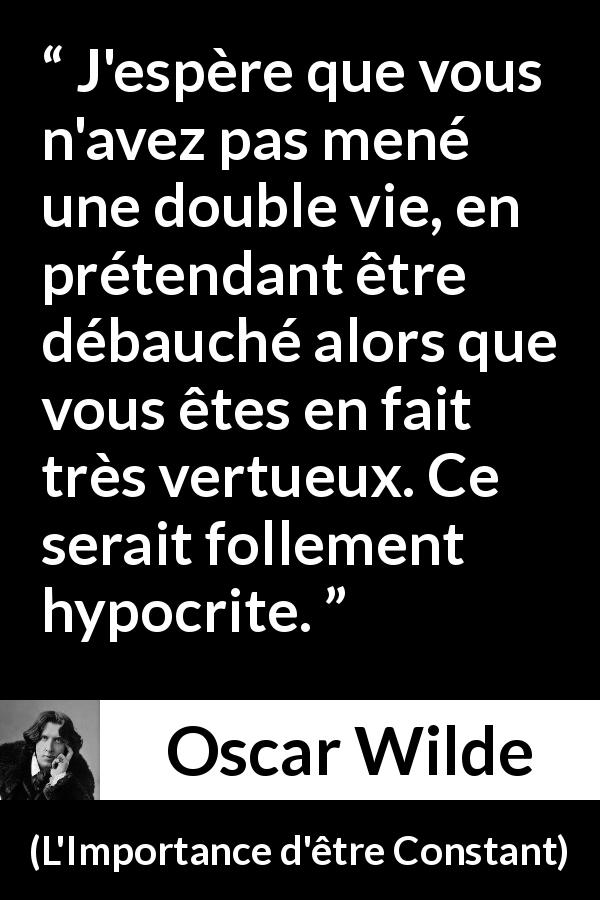 Citation d'Oscar Wilde sur l'hypocrisie tirée de L'Importance d'être Constant - J'espère que vous n'avez pas mené une double vie, en prétendant être débauché alors que vous êtes en fait très vertueux. Ce serait follement hypocrite.