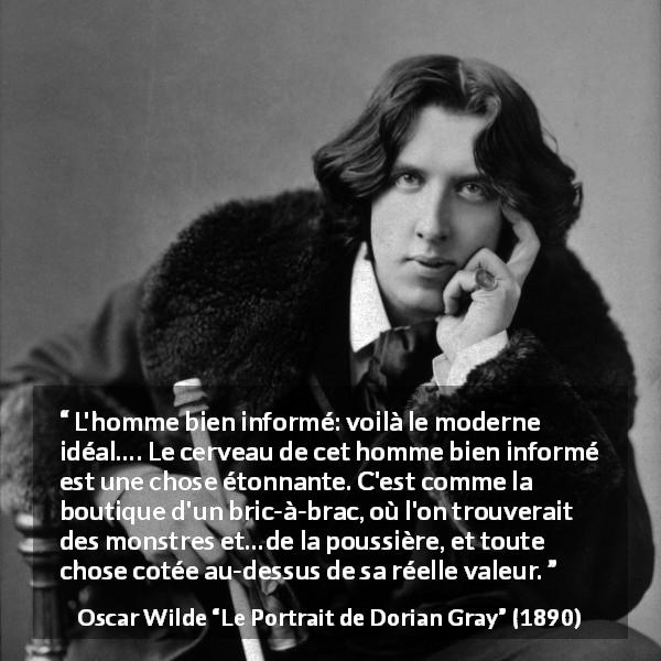 Citation d'Oscar Wilde sur l'information tirée du Portrait de Dorian Gray - L'homme bien informé: voilà le moderne idéal…. Le cerveau de cet homme bien informé est une chose étonnante. C'est comme la boutique d'un bric-à-brac, où l'on trouverait des monstres et…de la poussière, et toute chose cotée au-dessus de sa réelle valeur.