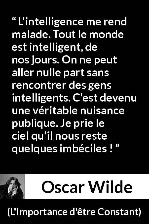 Citation d'Oscar Wilde sur l'intelligence tirée de L'Importance d'être Constant - L'intelligence me rend malade. Tout le monde est intelligent, de nos jours. On ne peut aller nulle part sans rencontrer des gens intelligents. C'est devenu une véritable nuisance publique. Je prie le ciel qu'il nous reste quelques imbéciles !