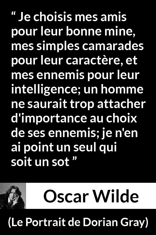 Citation d'Oscar Wilde sur l'intelligence tirée du Portrait de Dorian Gray - Je choisis mes amis pour leur bonne mine, mes simples camarades pour leur caractère, et mes ennemis pour leur intelligence; un homme ne saurait trop attacher d'importance au choix de ses ennemis; je n'en ai point un seul qui soit un sot