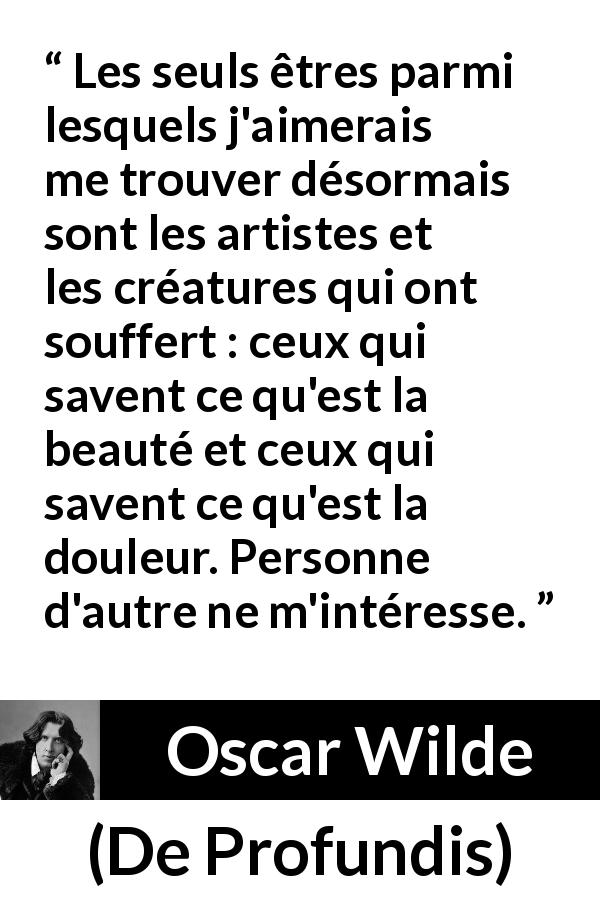 Citation d'Oscar Wilde sur la beauté tirée de De Profundis - Les seuls êtres parmi lesquels j'aimerais me trouver désormais sont les artistes et les créatures qui ont souffert : ceux qui savent ce qu'est la beauté et ceux qui savent ce qu'est la douleur. Personne d'autre ne m'intéresse.