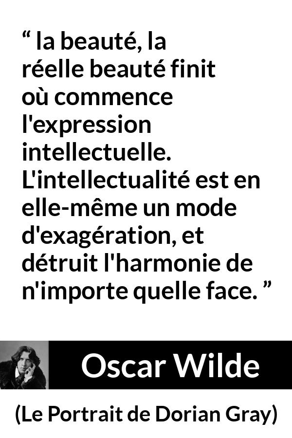 Citation d'Oscar Wilde sur la beauté tirée du Portrait de Dorian Gray - la beauté, la réelle beauté finit où commence l'expression intellectuelle. L'intellectualité est en elle-même un mode d'exagération, et détruit l'harmonie de n'importe quelle face.