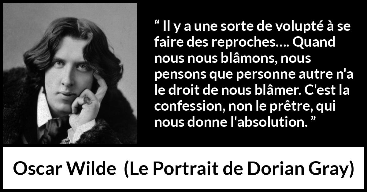 Citation d'Oscar Wilde sur la confession tirée du Portrait de Dorian Gray - Il y a une sorte de volupté à se faire des reproches…. Quand nous nous blâmons, nous pensons que personne autre n'a le droit de nous blâmer. C'est la confession, non le prêtre, qui nous donne l'absolution.