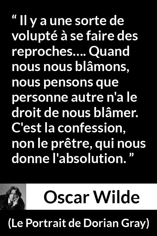 Citation d'Oscar Wilde sur la confession tirée du Portrait de Dorian Gray - Il y a une sorte de volupté à se faire des reproches…. Quand nous nous blâmons, nous pensons que personne autre n'a le droit de nous blâmer. C'est la confession, non le prêtre, qui nous donne l'absolution.